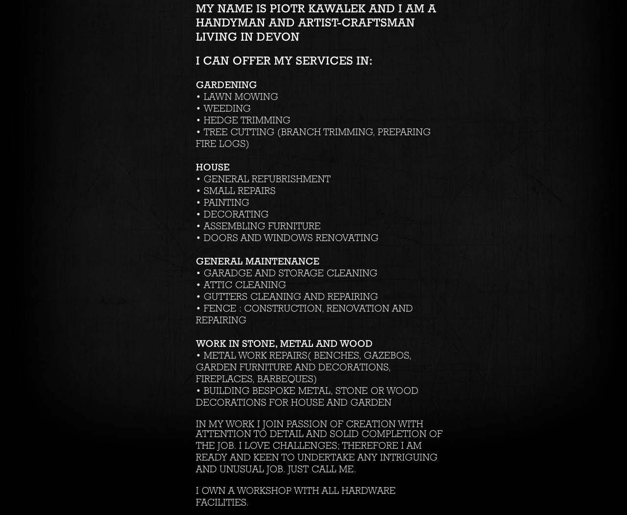 
			GARDENing
• lawn mowing
• weeding
• hedge trimming
• tree cutting (branch trimming, preparing fire logs)
HOUSE
• General refubrishment
• small repairs
• painting
• decorating
• assembling furniture
• doors and windows renovating
GENERAL MAINTENANCE
• garadge and storage cleaning
• attic cleaning
• gutters cleaning and repairing
• fence : construction, renovation and repairing

			I work in stone, metal and wood
• metal work repairs( benches, gazebos, garden furniture and decorations, fireplaces, barbeques)
• building bespoke metal, stone or wood decorations for house and garden

I own a workshop with all hardware facilities.
  
I love challengeS; 
therefore I am ready and keen to undertake any intriguing and unusual job. just call me. 